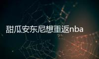 甜瓜安东尼想重返nba打球 被火箭裁掉他想去湖人