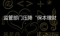 监管部门压降“保本理财”规模 “保本”承诺或存变数