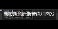 勒布朗詹姆斯苦练肌肉发威 詹皇受伤情况恢复怎么样