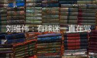 刘维伟：有球迷一直在骂人 我觉得真没有必要