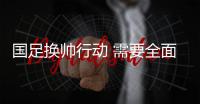 国足换帅行动 需要全面升级 研判要基于中国足球现实