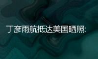 丁彦雨航抵达美国晒照:已经切换到NBA模式