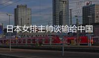 日本女排主帅谈输给中国女排原因：难以抵挡中国魔球