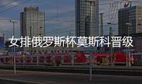 女排俄罗斯杯莫斯科晋级4强 王云蕗首发三局14分