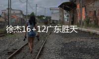 徐杰16+12广东胜天津 杨瀚森18+10青岛胜深圳