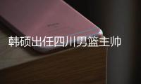韩硕出任四川男篮主帅 球队希望他严抓训练
