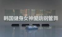 韩国健身女神爱跳钢管舞 轻松一字马秀美腿