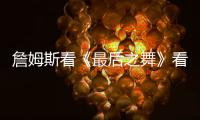 詹姆斯看《最后之舞》看得认真 自爆备受激励想打球了