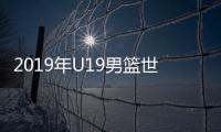 2019年U19男篮世界杯打响 中国首战