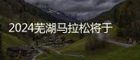 2024芜湖马拉松将于3月31日鸣枪开跑