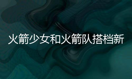 火箭少女和火箭队搭档新综艺 篮球大唱片官宣嘉宾阵容