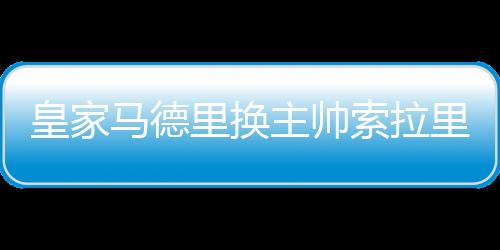 皇家马德里换主帅索拉里被解雇 赛季第二次换帅为什么