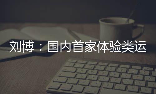 刘博：国内首家体验类运动主题乐园PartyDay的缔造者