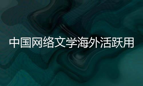 中国网络文学海外活跃用户约2亿人