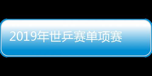 2019年世乒赛单项赛将于4月21日在匈牙利布达佩斯举行