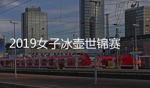 2019女子冰壶世锦赛时间+中国队陈容 首战PK冬奥会冠军