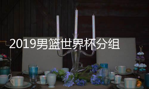 2019男篮世界杯分组抽签时间 CCTV5体育频道视频直播